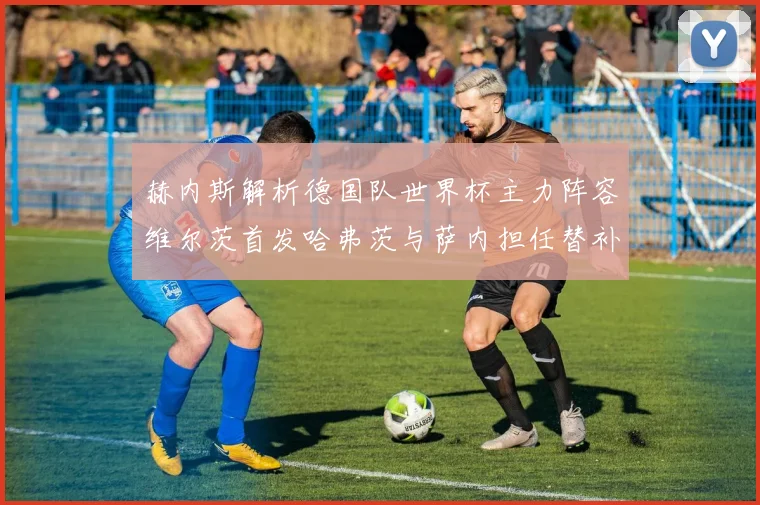 赫内斯解析德国队世界杯主力阵容维尔茨首发哈弗茨与萨内担任替补