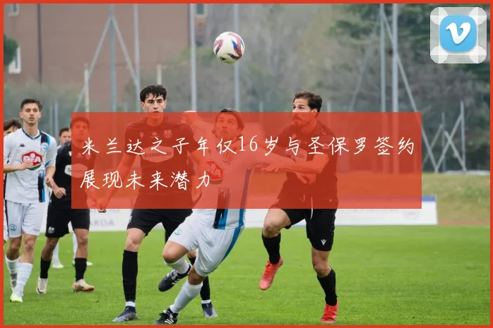 米兰达之子年仅16岁与圣保罗签约展现未来潜力