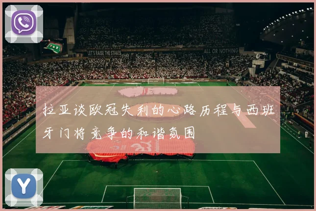 拉亚谈欧冠失利的心路历程与西班牙门将竞争的和谐氛围