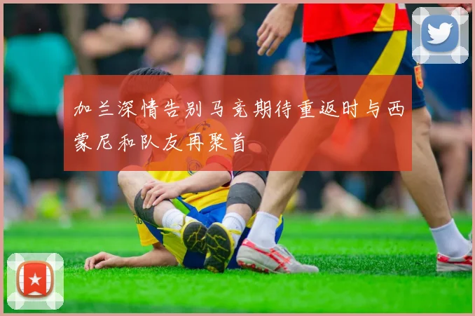 加兰深情告别马竞期待重返时与西蒙尼和队友再聚首