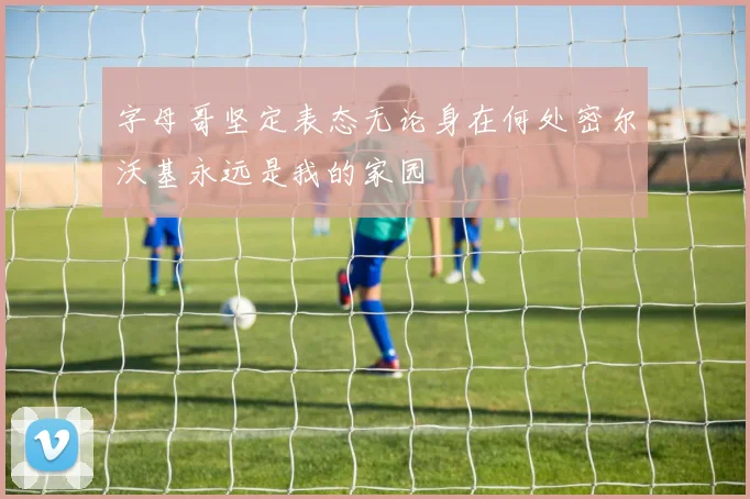 字母哥坚定表态无论身在何处密尔沃基永远是我的家园