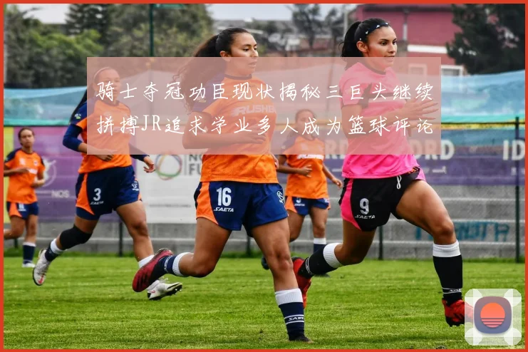骑士夺冠功臣现状揭秘三巨头继续拼搏JR追求学业多人成为篮球评论员