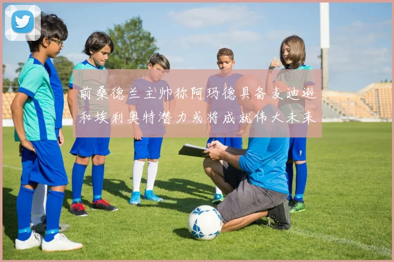 前桑德兰主帅称阿玛德具备麦迪逊和埃利奥特潜力或将成就伟大未来