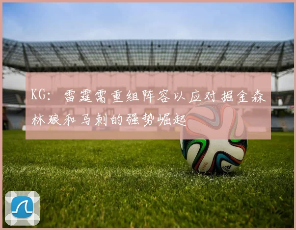 KG：雷霆需重组阵容以应对掘金森林狼和马刺的强势崛起