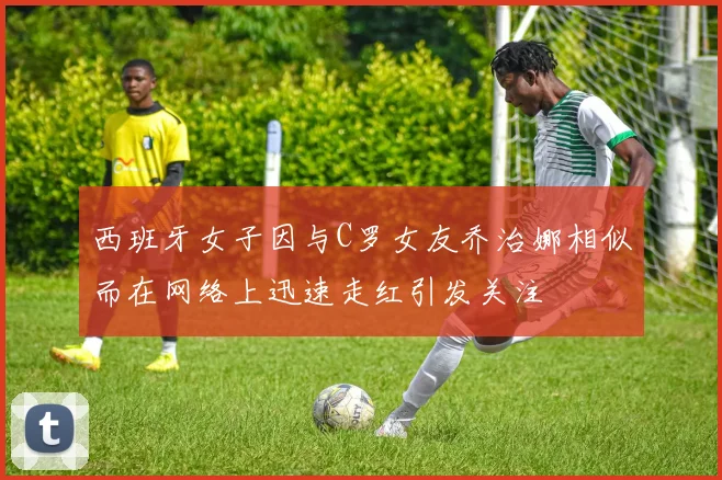 西班牙女子因与C罗女友乔治娜相似而在网络上迅速走红引发关注
