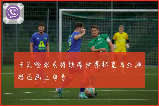 卡瓦哈尔或将缺席世界杯皇马生涯恐已画上句号