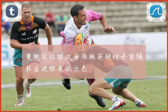 曼联定位球效率领跑英超枪手紧随其后进球表现出色