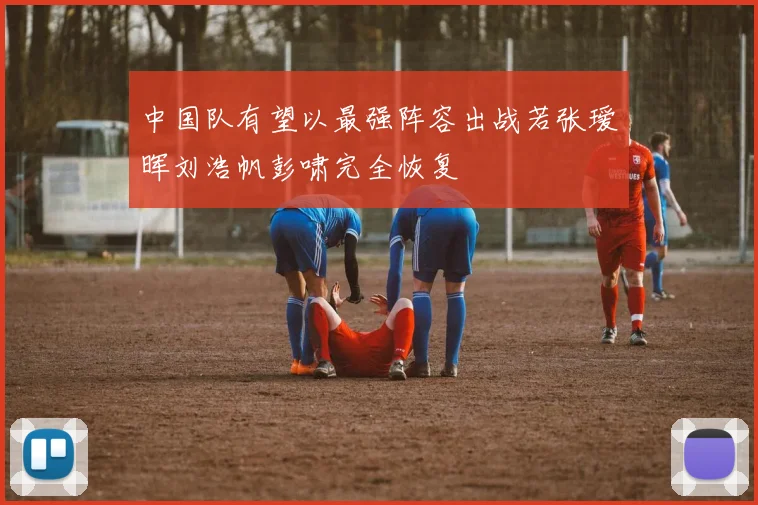 中国队有望以最强阵容出战若张瑷晖刘浩帆彭啸完全恢复