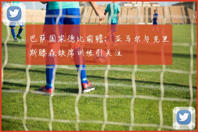 巴萨国家德比前瞻：亚马尔与克里斯滕森缺席训练引关注
