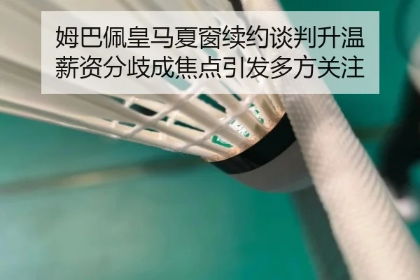 姆巴佩皇马夏窗续约谈判升温 薪资分歧成焦点引发多方关注